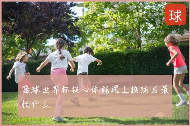 篮球世界杯核心体能遇上换防后最怕什么
